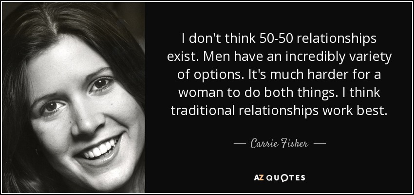 I don't think 50-50 relationships exist. Men have an incredibly variety of options. It's much harder for a woman to do both things. I think traditional relationships work best. - Carrie Fisher