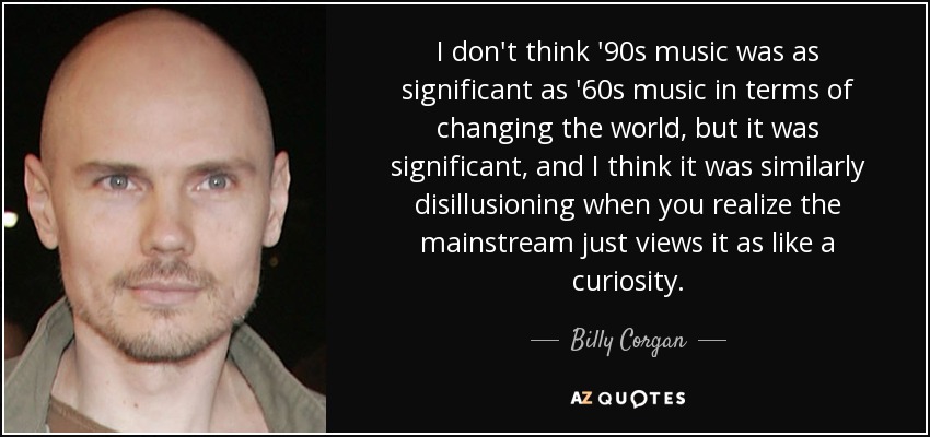 I don't think '90s music was as significant as '60s music in terms of changing the world, but it was significant, and I think it was similarly disillusioning when you realize the mainstream just views it as like a curiosity. - Billy Corgan