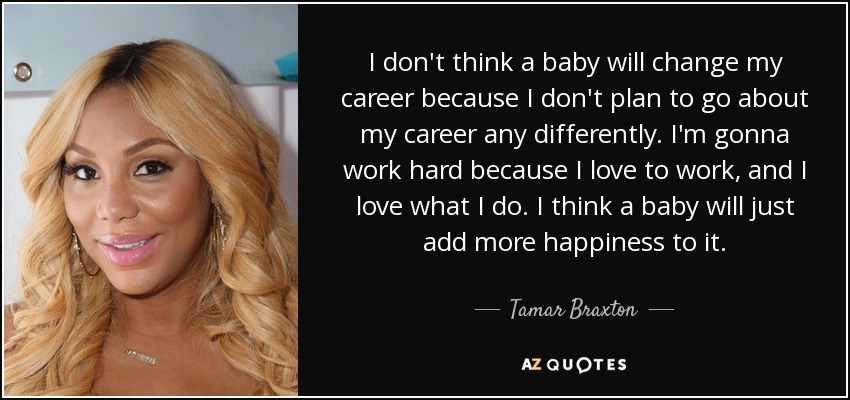 I don't think a baby will change my career because I don't plan to go about my career any differently. I'm gonna work hard because I love to work, and I love what I do. I think a baby will just add more happiness to it. - Tamar Braxton