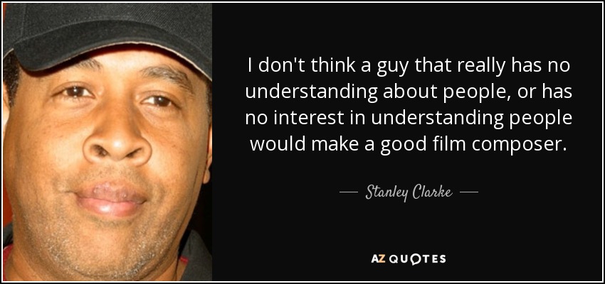I don't think a guy that really has no understanding about people, or has no interest in understanding people would make a good film composer. - Stanley Clarke