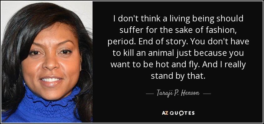 I don't think a living being should suffer for the sake of fashion, period. End of story. You don't have to kill an animal just because you want to be hot and fly. And I really stand by that. - Taraji P. Henson