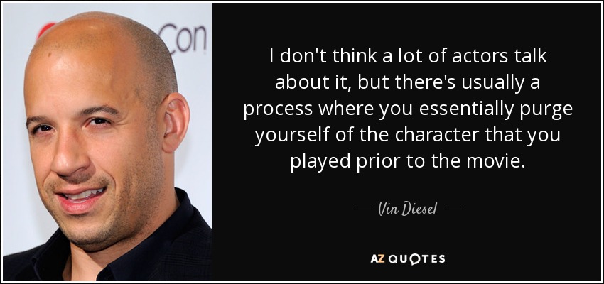 I don't think a lot of actors talk about it, but there's usually a process where you essentially purge yourself of the character that you played prior to the movie. - Vin Diesel