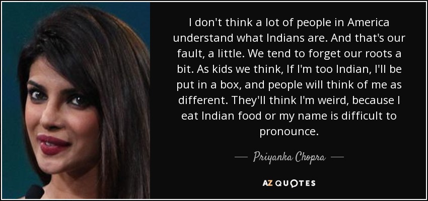 I don't think a lot of people in America understand what Indians are. And that's our fault, a little. We tend to forget our roots a bit. As kids we think, If I'm too Indian, I'll be put in a box, and people will think of me as different. They'll think I'm weird, because I eat Indian food or my name is difficult to pronounce. - Priyanka Chopra