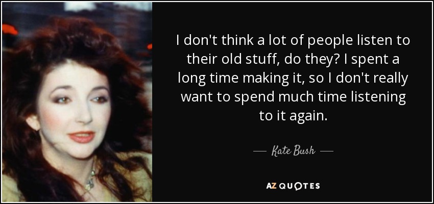 I don't think a lot of people listen to their old stuff, do they? I spent a long time making it, so I don't really want to spend much time listening to it again. - Kate Bush