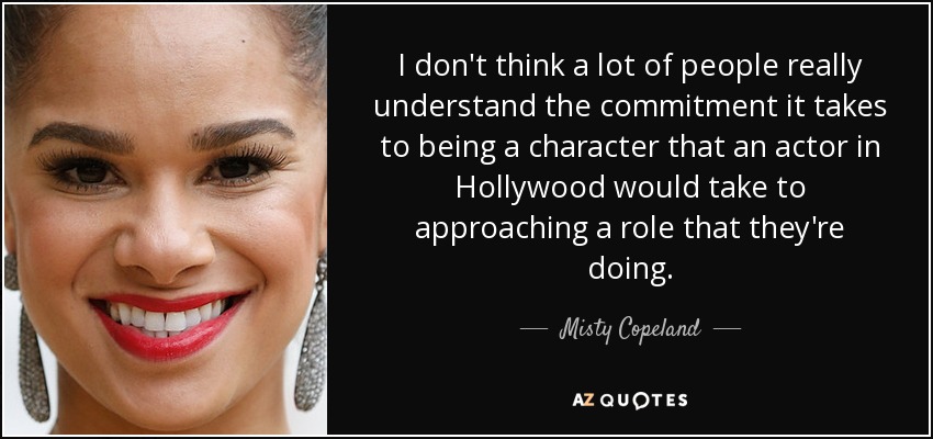 I don't think a lot of people really understand the commitment it takes to being a character that an actor in Hollywood would take to approaching a role that they're doing. - Misty Copeland