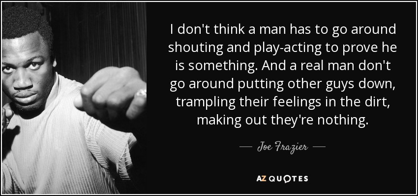 I don't think a man has to go around shouting and play-acting to prove he is something. And a real man don't go around putting other guys down, trampling their feelings in the dirt, making out they're nothing. - Joe Frazier
