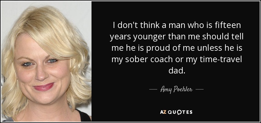 I don't think a man who is fifteen years younger than me should tell me he is proud of me unless he is my sober coach or my time-travel dad. - Amy Poehler