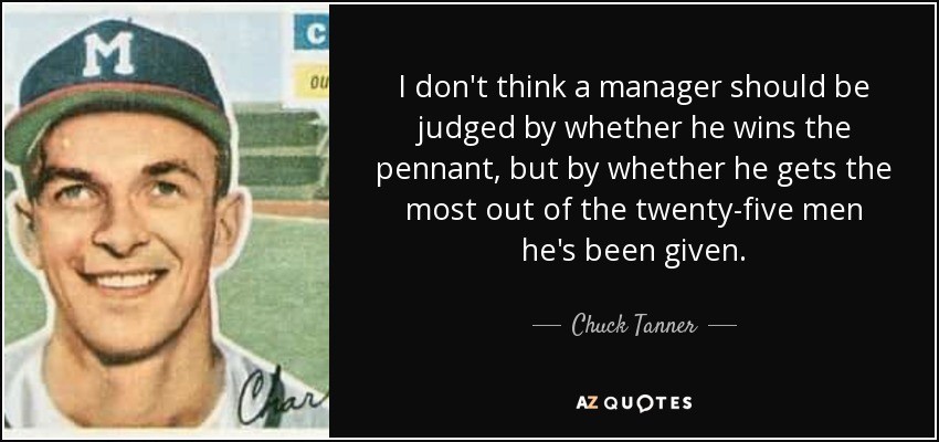 I don't think a manager should be judged by whether he wins the pennant, but by whether he gets the most out of the twenty-five men he's been given. - Chuck Tanner