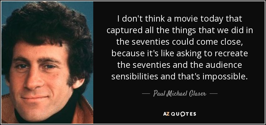 I don't think a movie today that captured all the things that we did in the seventies could come close, because it's like asking to recreate the seventies and the audience sensibilities and that's impossible. - Paul Michael Glaser
