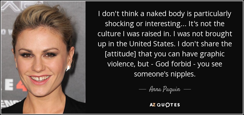 I don't think a naked body is particularly shocking or interesting ... It's not the culture I was raised in. I was not brought up in the United States. I don't share the [attitude] that you can have graphic violence, but - God forbid - you see someone's nipples. - Anna Paquin