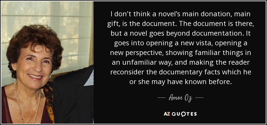I don't think a novel's main donation, main gift, is the document. The document is there, but a novel goes beyond documentation. It goes into opening a new vista, opening a new perspective, showing familiar things in an unfamiliar way, and making the reader reconsider the documentary facts which he or she may have known before. - Amos Oz
