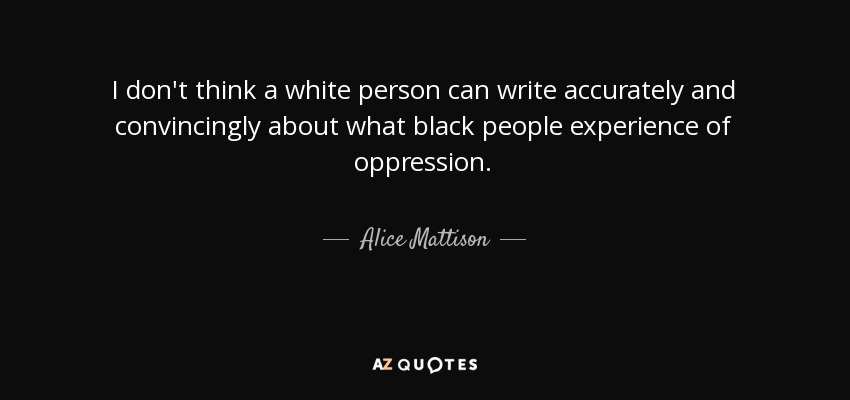 I don't think a white person can write accurately and convincingly about what black people experience of oppression. - Alice Mattison