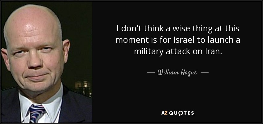 I don't think a wise thing at this moment is for Israel to launch a military attack on Iran. - William Hague