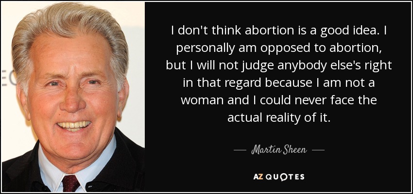 I don't think abortion is a good idea. I personally am opposed to abortion, but I will not judge anybody else's right in that regard because I am not a woman and I could never face the actual reality of it. - Martin Sheen