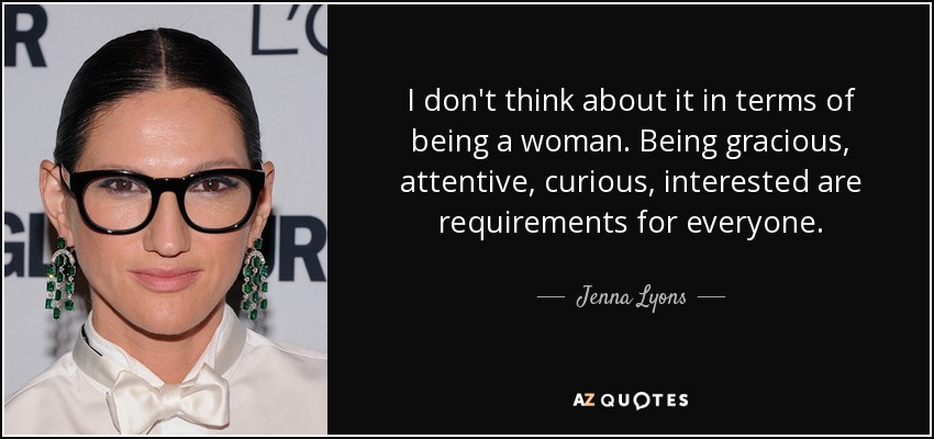 I don't think about it in terms of being a woman. Being gracious, attentive, curious, interested are requirements for everyone. - Jenna Lyons
