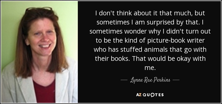 I don't think about it that much, but sometimes I am surprised by that. I sometimes wonder why I didn't turn out to be the kind of picture-book writer who has stuffed animals that go with their books. That would be okay with me. - Lynne Rae Perkins