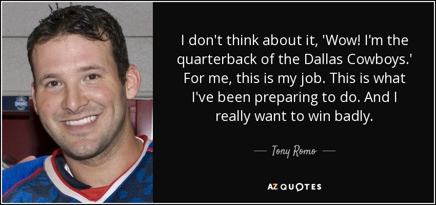 I don't think about it, 'Wow! I'm the quarterback of the Dallas Cowboys.' For me, this is my job. This is what I've been preparing to do. And I really want to win badly. - Tony Romo