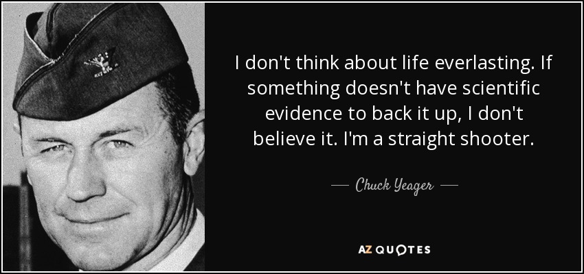I don't think about life everlasting. If something doesn't have scientific evidence to back it up, I don't believe it. I'm a straight shooter. - Chuck Yeager