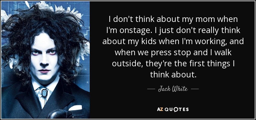 I don't think about my mom when I'm onstage. I just don't really think about my kids when I'm working, and when we press stop and I walk outside, they're the first things I think about. - Jack White