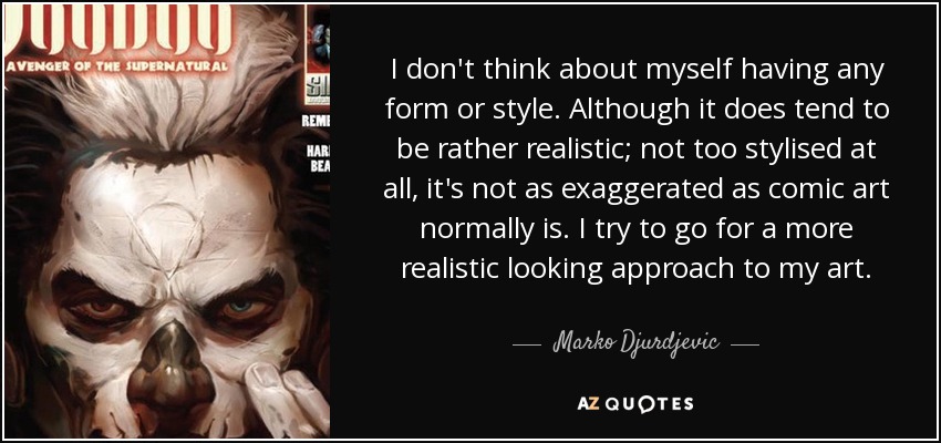 I don't think about myself having any form or style. Although it does tend to be rather realistic; not too stylised at all, it's not as exaggerated as comic art normally is. I try to go for a more realistic looking approach to my art. - Marko Djurdjevic