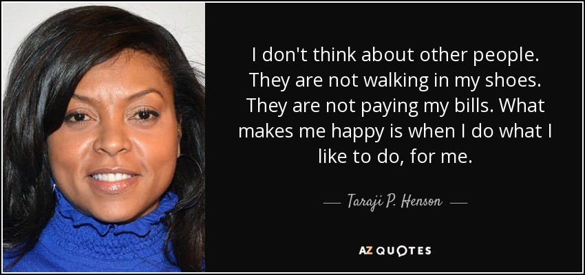 I don't think about other people. They are not walking in my shoes. They are not paying my bills. What makes me happy is when I do what I like to do, for me. - Taraji P. Henson
