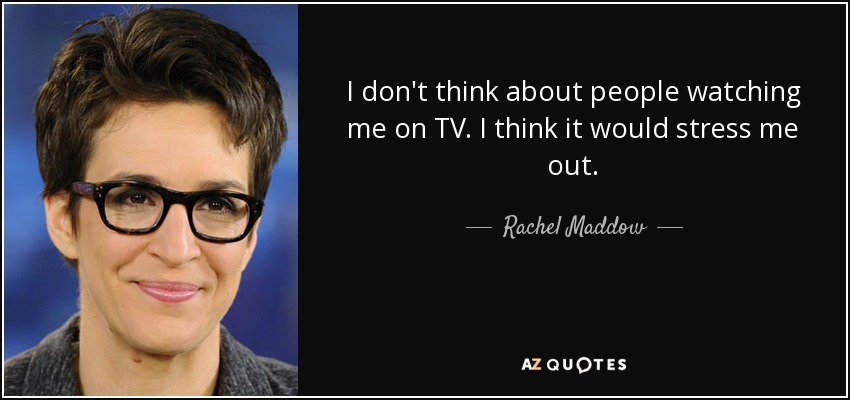 I don't think about people watching me on TV. I think it would stress me out. - Rachel Maddow