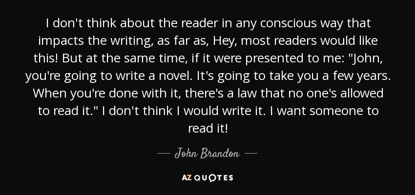 I don't think about the reader in any conscious way that impacts the writing, as far as, Hey, most readers would like this! But at the same time, if it were presented to me: 