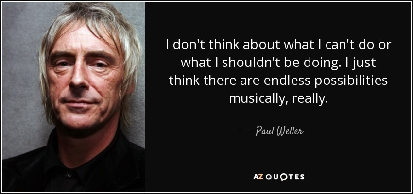 I don't think about what I can't do or what I shouldn't be doing. I just think there are endless possibilities musically, really. - Paul Weller