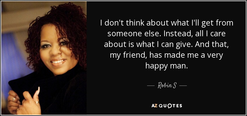 I don't think about what I'll get from someone else. Instead, all I care about is what I can give. And that, my friend, has made me a very happy man. - Robin S