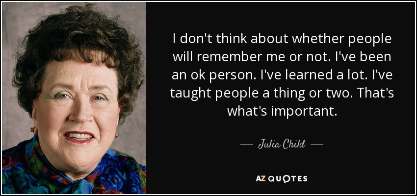 I don't think about whether people will remember me or not. I've been an ok person. I've learned a lot. I've taught people a thing or two. That's what's important. - Julia Child