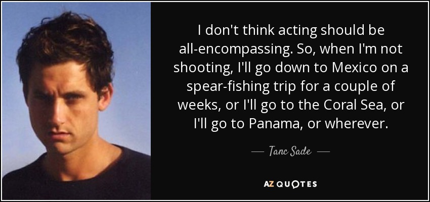 I don't think acting should be all-encompassing. So, when I'm not shooting, I'll go down to Mexico on a spear-fishing trip for a couple of weeks, or I'll go to the Coral Sea, or I'll go to Panama, or wherever. - Tanc Sade