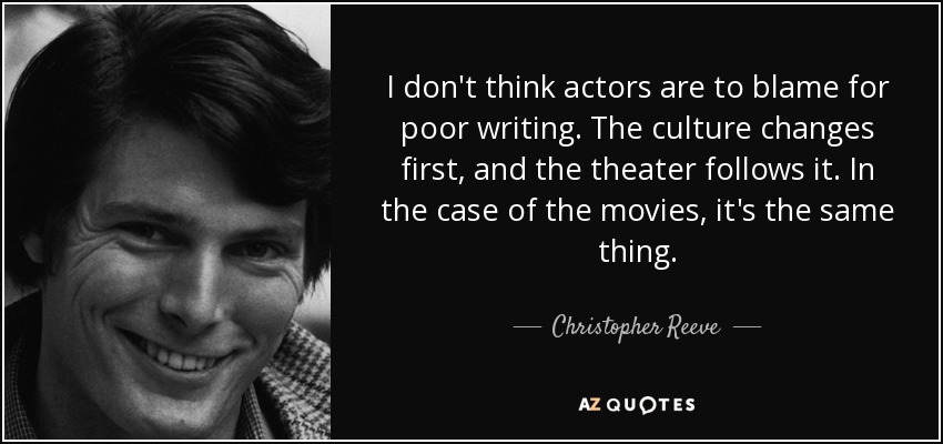 I don't think actors are to blame for poor writing. The culture changes first, and the theater follows it. In the case of the movies, it's the same thing. - Christopher Reeve
