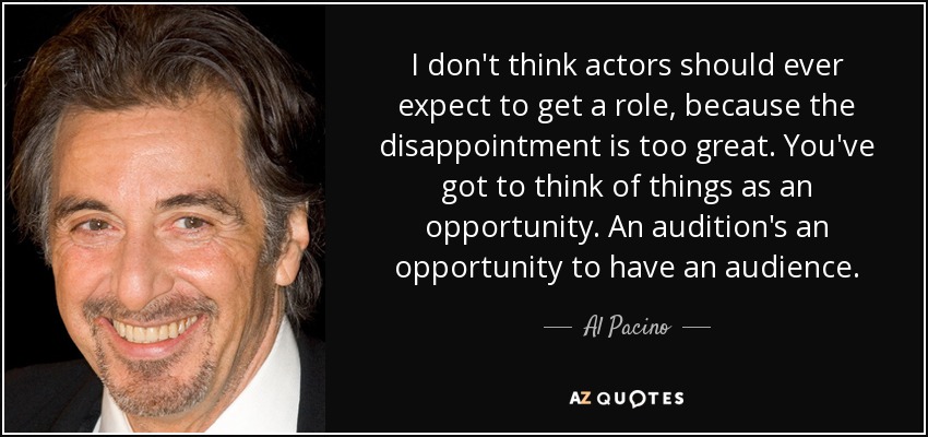 I don't think actors should ever expect to get a role, because the disappointment is too great. You've got to think of things as an opportunity. An audition's an opportunity to have an audience. - Al Pacino