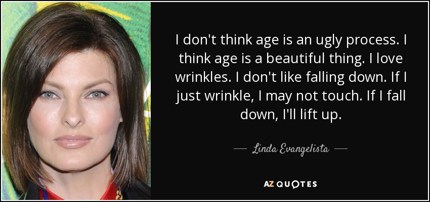 I don't think age is an ugly process. I think age is a beautiful thing. I love wrinkles. I don't like falling down. If I just wrinkle, I may not touch. If I fall down, I'll lift up. - Linda Evangelista