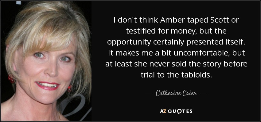 I don't think Amber taped Scott or testified for money, but the opportunity certainly presented itself. It makes me a bit uncomfortable, but at least she never sold the story before trial to the tabloids. - Catherine Crier