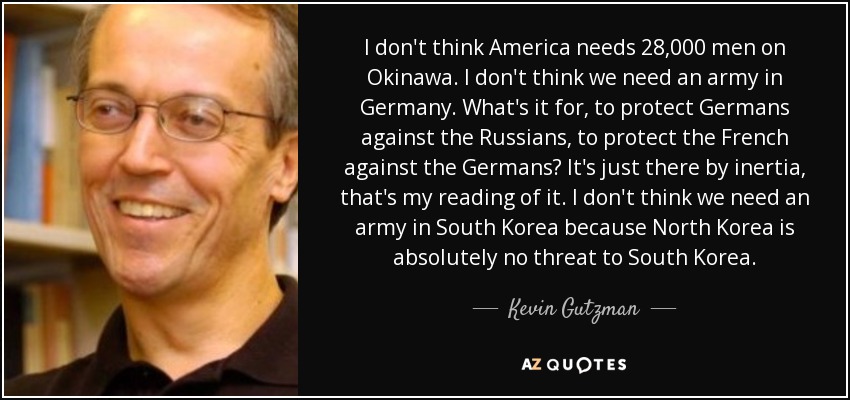 I don't think America needs 28,000 men on Okinawa. I don't think we need an army in Germany. What's it for, to protect Germans against the Russians, to protect the French against the Germans? It's just there by inertia, that's my reading of it. I don't think we need an army in South Korea because North Korea is absolutely no threat to South Korea. - Kevin Gutzman