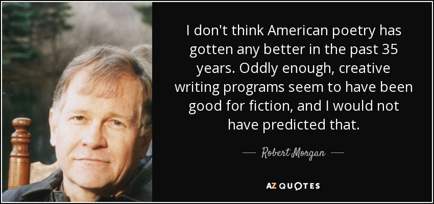 I don't think American poetry has gotten any better in the past 35 years. Oddly enough, creative writing programs seem to have been good for fiction, and I would not have predicted that. - Robert Morgan