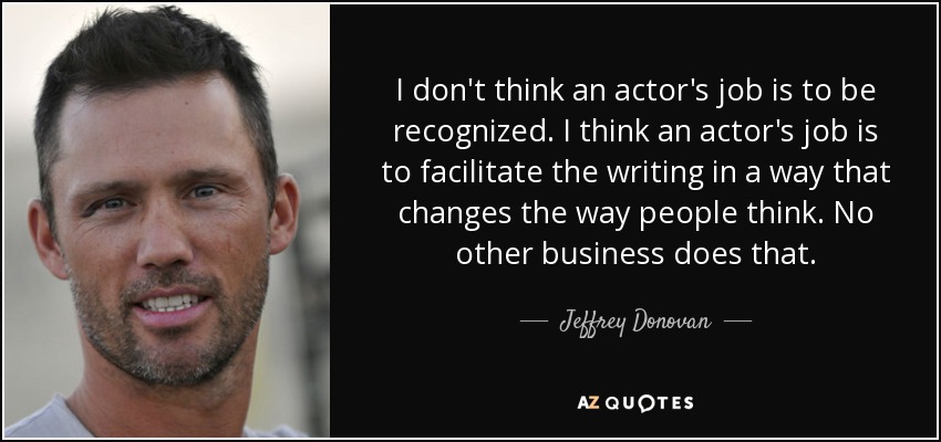 I don't think an actor's job is to be recognized. I think an actor's job is to facilitate the writing in a way that changes the way people think. No other business does that. - Jeffrey Donovan