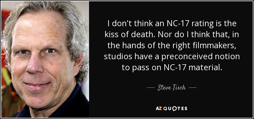 I don't think an NC-17 rating is the kiss of death. Nor do I think that, in the hands of the right filmmakers, studios have a preconceived notion to pass on NC-17 material. - Steve Tisch