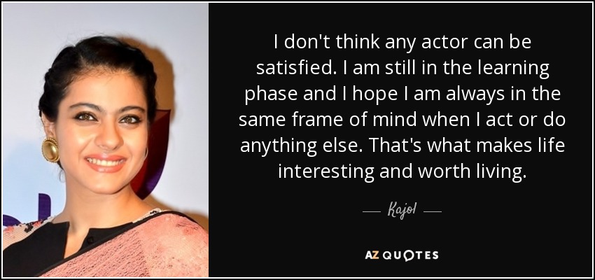 I don't think any actor can be satisfied. I am still in the learning phase and I hope I am always in the same frame of mind when I act or do anything else. That's what makes life interesting and worth living. - Kajol