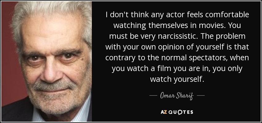I don't think any actor feels comfortable watching themselves in movies. You must be very narcissistic. The problem with your own opinion of yourself is that contrary to the normal spectators, when you watch a film you are in, you only watch yourself. - Omar Sharif