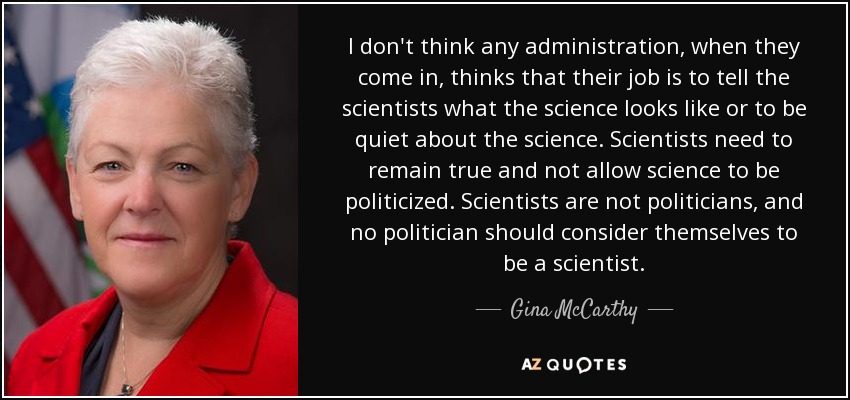 I don't think any administration, when they come in, thinks that their job is to tell the scientists what the science looks like or to be quiet about the science. Scientists need to remain true and not allow science to be politicized. Scientists are not politicians, and no politician should consider themselves to be a scientist. - Gina McCarthy