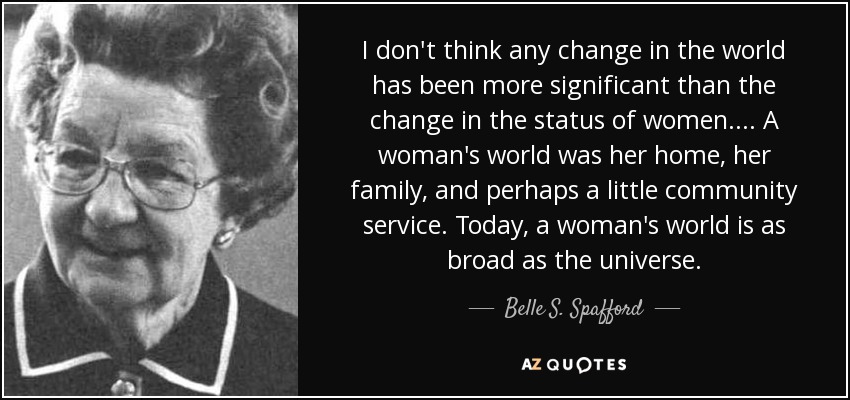 I don't think any change in the world has been more significant than the change in the status of women. . . . A woman's world was her home, her family, and perhaps a little community service. Today, a woman's world is as broad as the universe. - Belle S. Spafford
