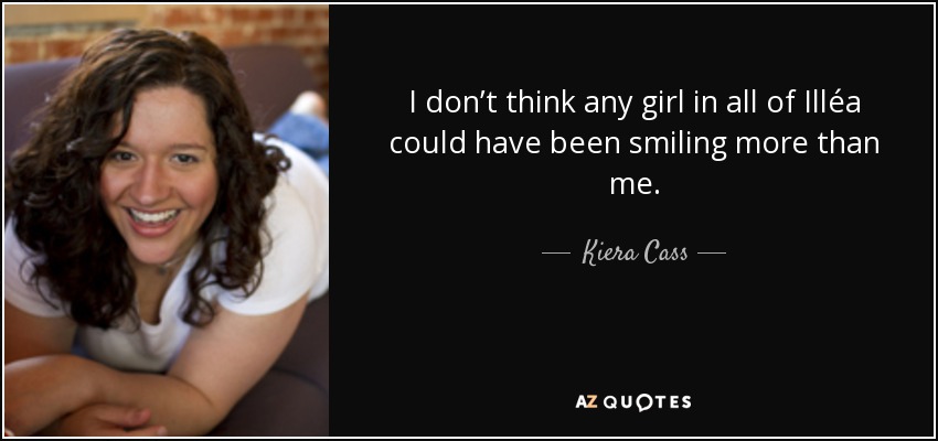 I don’t think any girl in all of Illéa could have been smiling more than me. - Kiera Cass