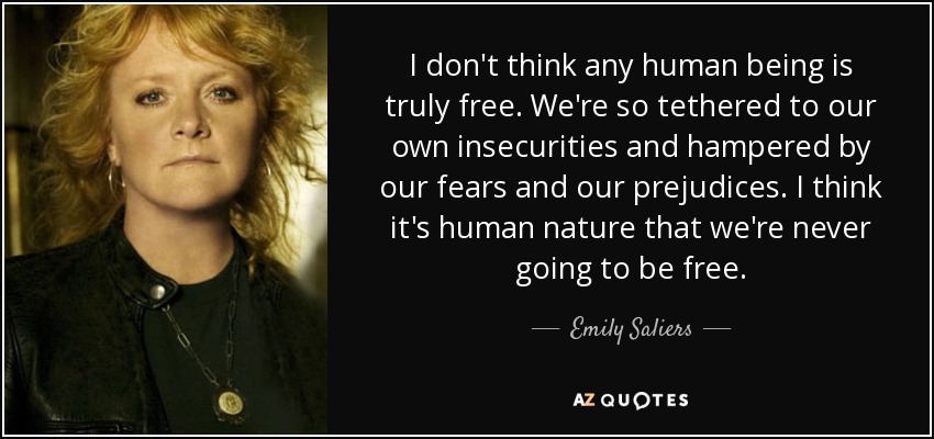 I don't think any human being is truly free. We're so tethered to our own insecurities and hampered by our fears and our prejudices. I think it's human nature that we're never going to be free. - Emily Saliers