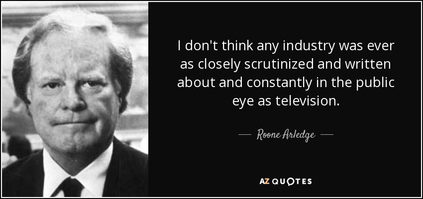 I don't think any industry was ever as closely scrutinized and written about and constantly in the public eye as television. - Roone Arledge