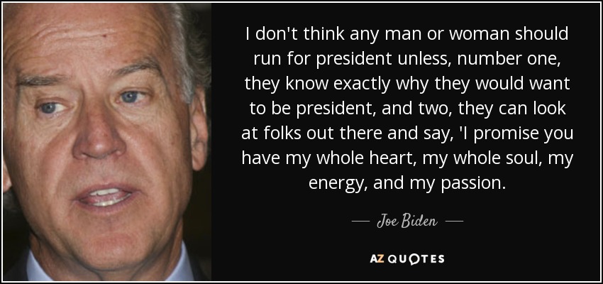 I don't think any man or woman should run for president unless, number one, they know exactly why they would want to be president, and two, they can look at folks out there and say, 'I promise you have my whole heart, my whole soul, my energy, and my passion. - Joe Biden