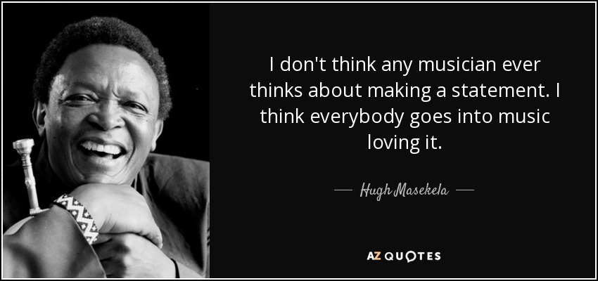 I don't think any musician ever thinks about making a statement. I think everybody goes into music loving it. - Hugh Masekela