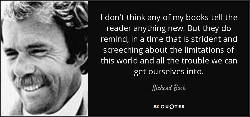 I don't think any of my books tell the reader anything new. But they do remind, in a time that is strident and screeching about the limitations of this world and all the trouble we can get ourselves into. - Richard Bach