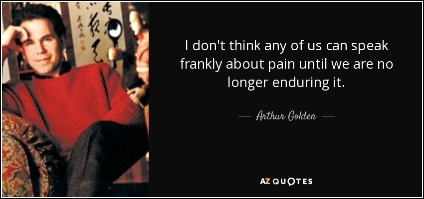 I don't think any of us can speak frankly about pain until we are no longer enduring it. - Arthur Golden